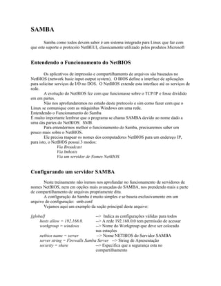 SAMBA
       Samba como todos devem saber é um sistema integrado para Linux que faz com
que este suporte o protocolo NetBEUI, classicamente utilizado pelos produtos Microsoft


Entendendo o Funcionamento do NetBIOS

        Os aplicativos de impressão e compartilhamento de arquivos são baseados no
NetBIOS (network basic input output system). O BIOS define a interface de aplicações
para solicitar serviços de I/O no DOS. O NetBIOS extende esta interface até os serviços de
rede.
        A evolução do NetBIOS fez com que funcionasse sobre o TCP/IP e fosse dividido
em em partes.
        Não nos aprofundaremos no estudo deste protocolo e sim como fazer com que o
Linux se comunique com as máquinhas Windows em uma rede.
Entendendo o Funcionamento do Samba
É muito importante lembrar que o programa se chama SAMBA devido ao nome dado a
uma das partes do NetBIOS: SMB
        Para entendermos melhor o funcionamento do Samba, precisaremos saber um
pouco mais sobre o NetBIOS.
        Ele precisa mapear os nomes dos computadores NetBIOS para um endereço IP,
para isto, o NetBIOS possui 3 modos:
                Via Broadcast
                Via lmhosts
                Via um servidor de Nomes NetBIOS


Configurando um servidor SAMBA
       Neste treinamento não iremos nos aprofundar no funcionamento de servidores de
nomes NetBIOS, nem em opções mais avançadas do SAMBA, nos prendendo mais a parte
de compartilhamento de arquivos propriamente dita.
       A configuração do Samba é muito simples e se baseia exclusivamente em um
arquivo de configuração: smb.conf
       Vejamos aqui um exemplo da seção principal deste arquivo:

[global]                            --> Indica as configurações válidas para todos
     hosts allow = 192.168.0.       --> A rede 192.168.0.0 tem permissão de acessar
     workgroup = windows            --> Nome do Workgroup que deve ser colocado
                                    nas estações
     netbios name = server           --> Nome NETBIOS do Servidor SAMBA
     server string = Firewalls Samba Server --> String de Apresentação
     security = share               --> Especifica que a segurança esta no
                                    compartilhamento
 