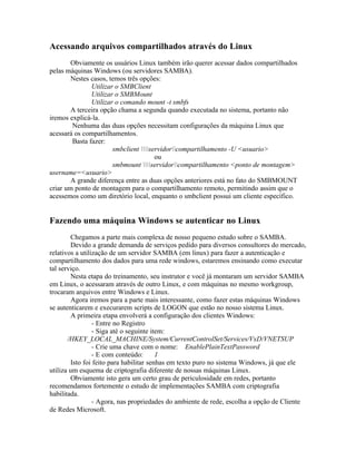 Acessando arquivos compartilhados através do Linux
        Obviamente os usuários Linux também irão querer acessar dados compartilhados
pelas máquinas Windows (ou servidores SAMBA).
        Nestes casos, temos três opções:
               Utilizar o SMBClient
               Utilizar o SMBMount
               Utilizar o comando mount -t smbfs
        A terceira opção chama a segunda quando executada no sistema, portanto não
iremos explicá-la.
        Nenhuma das duas opções necessitam configurações da máquina Linux que
acessará os compartilhamentos.
        Basta fazer:
                       smbclient servidorcompartilhamento -U <usuario>
                                       ou
                       smbmount servidorcompartilhamento <ponto de montagem>
username=<usuario>
        A grande diferença entre as duas opções anteriores está no fato do SMBMOUNT
criar um ponto de montagem para o compartilhamento remoto, permitindo assim que o
acessemos como um diretório local, enquanto o smbclient possui um cliente específico.


Fazendo uma máquina Windows se autenticar no Linux
        Chegamos a parte mais complexa de nosso pequeno estudo sobre o SAMBA.
        Devido a grande demanda de serviços pedido para diversos consultores do mercado,
relativos a utilização de um servidor SAMBA (em linux) para fazer a autenticação e
compartilhamento dos dados para uma rede windows, estaremos ensinando como executar
tal serviço.
        Nesta etapa do treinamento, seu instrutor e você já montaram um servidor SAMBA
em Linux, o acessaram através de outro Linux, e com máquinas no mesmo workgroup,
trocaram arquivos entre Windows e Linux.
        Agora iremos para a parte mais interessante, como fazer estas máquinas Windows
se autenticarem e execurarem scripts de LOGON que estão no nosso sistema Linux.
        A primeira etapa envolverá a configuração dos clientes Windows:
                 - Entre no Registro
                 - Siga até o seguinte item:
       /HKEY_LOCAL_MACHINE/System/CurrentControlSet/Services/VxD/VNETSUP
                 - Crie uma chave com o nome: EnablePlainTextPassword
                 - E com conteúdo:       1
        Isto foi feito para habilitar senhas em texto puro no sistema Windows, já que ele
utiliza um esquema de criptografia diferente de nossas máquinas Linux.
        Obviamente isto gera um certo grau de periculosidade em redes, portanto
recomendamos fortemente o estudo de implementações SAMBA com criptografia
habilitada.
                 - Agora, nas propriedades do ambiente de rede, escolha a opção de Cliente
de Redes Microsoft.
 