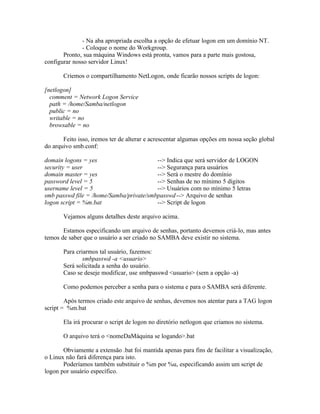 - Na aba apropriada escolha a opção de efetuar logon em um domínio NT.
              - Coloque o nome do Workgroup.
       Pronto, sua máquina Windows está pronta, vamos para a parte mais gostosa,
configurar nosso servidor Linux!

       Criemos o compartilhamento NetLogon, onde ficarão nossos scripts de logon:

[netlogon]
  comment = Network Logon Service
  path = /home/Samba/netlogon
  public = no
  writable = no
  browsable = no

       Feito isso, iremos ter de alterar e acrescentar algumas opções em nossa seção global
do arquivo smb.conf:

domain logons = yes                      --> Indica que será servidor de LOGON
security = user                          --> Segurança para usuários
domain master = yes                      --> Será o mestre do domínio
password level = 5                       --> Senhas de no mínimo 5 dígitos
username level = 5                       --> Usuários com no mínimo 5 letras
smb passwd file = /home/Samba/private/smbpasswd --> Arquivo de senhas
logon script = %m.bat                    --> Script de logon

       Vejamos alguns detalhes deste arquivo acima.

       Estamos especificando um arquivo de senhas, portanto devemos criá-lo, mas antes
temos de saber que o usuário a ser criado no SAMBA deve existir no sistema.

       Para criarmos tal usuário, fazemos:
               smbpasswd -a <usuario>
       Será solicitada a senha do usuário.
       Caso se deseje modificar, use smbpasswd <usuario> (sem a opção -a)

       Como podemos perceber a senha para o sistema e para o SAMBA será diferente.

        Após termos criado este arquivo de senhas, devemos nos atentar para a TAG logon
script = %m.bat

       Ela irá procurar o script de logon no diretório netlogon que criamos no sistema.

       O arquivo terá o <nomeDaMáquina se logando>.bat

       Obviamente a extensão .bat foi mantida apenas para fins de facilitar a visualização,
o Linux não fará diferença para isto.
       Poderíamos também substituir o %m por %u, especificando assim um script de
logon por usuário específico.
 