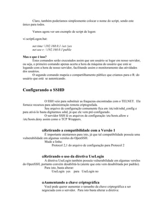 Claro, também poderíamos simplesmente colocar o nome do script, sendo este
único para todos.

       Vamos agora ver um exemplo de script de logon:

vi scriptLogon.bat:

       net time 192.168.0.1 /set /yes
       net use r: 192.168.0.1public

Mas o que é isso?
        Estes comandos serão executados assim que um usuário se logar em nosso servidor,
ou seja, o primeiro comando apenas acerta a hora da máquina do usuário que está se
logando com a hora de nosso servidor, facilitando assim o monitoramento das atividades
dos usuários.
        O segundo comando mapeia o compartilhamento público que criamos para o R: do
usuário que está se autenticando.


Configurando o SSHD

                 O SSH veio para substituir as fraquezas encontradas com o TELNET. Ele
fornece recursos para administração remota criptografada.
                 Seu arquivo de configuração comumente fica em /etc/ssh/sshd_config e
para ativá-lo basta digitarmos sshd, já que ele vem pré-configurado.
                 O servidor SSH lê os arquivos de configuração /etc/hosts.allow e
/etc/hosts.deny assim como o TCP Wrappers.


              oRetirando a compatibilidade com a Versão 1
                 É importante atentarmos para isto, já que tal compatibilidade possuía uma
vulnerabilidade em algumas versões do OpenSSH.
                 Mude a linha:
                      Protocol 2,1 do arquivo de configuração para Protocol 2


              oRetirando o uso da diretiva UseLogin
              A diretiva UseLogin também possuía vulnerabilidade em algumas versões
do OpenSSH, portanto convém desabilitá-la (atente que esta vem desabilitada por padrão).
              Para isto, basta alterar:
                    UseLogin yes para UseLogin no


              oAumentando a chave criptográfica
                Você pode querer aumentar o tamanho da chave criptográfica a ser
              negociada com o servidor. Para isto basta alterar a diretiva:
 