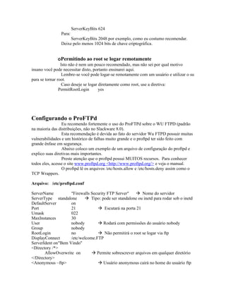 ServerKeyBits 624
                Para:
                     ServerKeyBits 2048 por exemplo, como eu costumo recomendar.
                Deixe pelo menos 1024 bits de chave criptográfica.


              oPermitindo ao root se logar remotamente
                 Isto não é nem um pouco recomendado, mas não sei por qual motivo
insano você pode necessitar disto, portanto ensinarei aqui.
                  Lembre-se você pode logar-se remotamente com um usuário e utilizar o su
para se tornar root.
                  Caso deseje se logar diretamente como root, use a diretiva:
                PermitRootLogin        yes




Configurando o ProFTPd
                 Eu recomendo fortemente o uso do ProFTPd sobre o WU FTPD (padrão
na maioria das distribuições, não no Slackware 8.0).
                 Esta recomendação é devida ao fato do servidor Wu FTPD possuir muitas
vulnerabilidades e um histórico de falhas muito grande e o proftpd ter sido feito com
grande ênfase em segurança.
                 Abaixo coloco um exemplo de um arquivo de configuração do proftpd e
explico suas diretivas mais importantes.
                 Preste atenção que o proftpd possui MUITOS recursos. Para conhecer
todos eles, acesse o site www.proftpd.org <http://www.proftpd.org/> e veja o manual.
                 O proftpd lê os arquivos /etc/hosts.allow e /etc/hosts.deny assim como o
TCP Wrappers.

Arquivo: /etc/proftpd.conf

ServerName          "Firewalls Security FTP Server"    Nome do servidor
ServerType standalone       Tipo: pode ser standalone ou inetd para rodar sob o inetd
DefaultServer       on
Port                21             Escutará na porta 21
Umask               022
MaxInstances        30
User                nobody         Rodará com permissões do usuário nobody
Group               nobody
RootLogin           no             Não permitirá o root se logar via ftp
DisplayConnect      /etc/welcome.FTP
ServerIdent on"Bem Vindo"
<Directory /*>
       AllowOverwrite on        Permite sobrescrever arquivos em qualquer diretório
</Directory>
<Anonymous ~ftp>                   Usuário anonymous cairá no home do usuário ftp
 