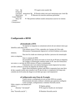 User ftp                  Logará como usuário ftp
      Group ftp
      UserAlias anonymous ftp  Permite entrar com user=anonymous que virará ftp
      MaxClients 10         Máximo de conexões anônimas permitidas
 <Limit WRITE>
      Deny All      Não permite nenhum usuário anonymous escrever no sistema
 </Limit>
</Anonymous>




Configurando o BIND

              oEntendendo o DNS
                   Na internet as máquinas se comunicam através de um número único que
identifica cada uma (o IP).
                   Este número possui 32 bits, separados em 4 grupos de 8 bits cada.
                   Obviamente é humanamente impossível e inviável lembrar-se de tantos
números.
                   Para isto foi criado um sistema que facilita o processo de comunicação
entre as máquinas.
                   Este é o sistema de DNS.
                   Ele possibilita que demos um nome ao invés de um IP para as máquinas.
                   Na verdade a comunicação continua sendo via IP, mas nós fornecemos
um nome e o servidor de DNS retorna o IP para a comunicação.
                   Claramente este é um sistema hierárquico (seria impossível um único
servidor conhecer os nomes de máquinas da internet toda).
                   Quero dizer hierárquico porque cada DNS é responsável por uma faixa
de Ips e quando recebe uma consulta a um IP que ele não é o responsável ele lança esta
consulta um nível acima até chegar no servidor que seja o real responsável.


              oConfigurando uma Zona de Exemplo
                   Vamos iniciar a configuração de um servidor DNS de exemplo.
                   Primeiramente devemos conhecer o domínio que queremos configurar.
                   Como exemplo, configuraremos o domínio firewalls.com.br.
Edite o arquivo /etc/named.conf:
options {                                    Opções globais
       directory "/etc/named".               Os arquivos ficarão em /etc/named
};
zone "firewalls.com.br" {                    Domínio firewalls.com.br
 