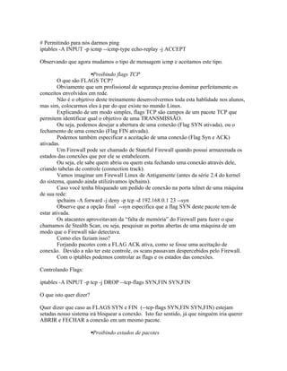 # Permitindo para nós darmos ping
iptables -A INPUT -p icmp --icmp-type echo-replay -j ACCEPT

Observando que agora mudamos o tipo de mensagem icmp e aceitamos este tipo.

                        Proibindo flags TCP
         O que são FLAGS TCP?
         Obviamente que um profissional de segurança precisa dominar perfeitamente os
conceitos envolvidos em rede.
         Não é o objetivo deste treinamento desenvolvermos toda esta hablidade nos alunos,
mas sim, colocarmos eles à par do que existe no mundo Linux.
         Explicando de um modo simples, flags TCP são campos de um pacote TCP que
permitem identificar qual o objetivo de uma TRANSMISSÃO.
         Ou seja, podemos desejar a abertura de uma conexão (Flag SYN ativada), ou o
fechamento de uma conexão (Flag FIN ativada).
         Podemos também especificar a aceitação de uma conexão (Flag Syn e ACK)
ativadas.
         Um Firewall pode ser chamado de Stateful Firewall quando possui armazenada os
estados das conexões que por ele se estabelecem.
         Ou seja, ele sabe quem abriu ou quem esta fechando uma conexão através dele,
criando tabelas de controle (connection track).
         Vamos imaginar um Firewall Linux de Antigamente (antes da série 2.4 do kernel
do sistema, quando ainda utilizávamos ipchains).
         Caso você tenha bloqueado um pedido de conexão na porta telnet de uma máquina
de sua rede:
         ipchains -A forward -j deny -p tcp -d 192.168.0.1 23 --syn
         Observe que a opção final --syn especifica que a flag SYN deste pacote tem de
estar ativada.
         Os atacantes aproveitavam da “falta de memória” do Firewall para fazer o que
chamamos de Stealth Scan, ou seja, pesquisar as portas abertas de uma máquina de um
modo que o Firewall não detectava.
         Como eles faziam isso?
         Forjando pacotes com a FLAG ACK ativa, como se fosse uma aceitação de
conexão. Devido a não ter este controle, os scans passavam despercebidos pelo Firewall.
         Com o iptables podemos controlar as flags e os estados das conexões.

Controlando Flags:

iptables -A INPUT -p tcp -j DROP --tcp-flags SYN,FIN SYN,FIN

O que isto quer dizer?

Quer dizer que caso as FLAGS SYN e FIN (--tcp-flags SYN,FIN SYN,FIN) estejam
setadas nosso sistema irá bloquear a conexão. Isto faz sentido, já que ninguém iria querer
ABRIR e FECHAR a conexão em um mesmo pacote.

                         Proibindo estados de pacotes
 