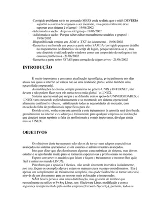 -Corrigido problema sério no comando MKFS onde se dizia que o mkfs DEVERIA
          suportar o sistema de arquivos a ser montado, mas quem realmente deve
          suportar este sistema é o kernel - 19/06/2002
       -Adicionada a seção: Arquivo /etc/group - 19/06/2002
       -Adicionada a seção: Porque saber editar manualmente usuários e grupos? -
          19/06/2002
       -Disponibilizada versões em .SDW e .TXT do documento - 19/06/2002
       -Reescrita e melhorada um pouco a parte sobre SAMBA (corrigido pequeno detalhe
          no mapeamento de diretórios via script de logon, porque utilizava-se z:, mas
          este diretório é utilizado pelo windows como um temporário do netlogon e isto
          causava problemas) - 21/06/2002
       -Reescrita a parte sobre FSTAB para correção de alguns erros - 21/06/2002

INTRODUÇÃO

        É muito importante a constante atualização tecnológica, principalmente nos dias
atuais nos quais a internet se tornou não só uma realidade global, como também uma
necessidade empresarial.
        As instituições de ensino, sempre pioneiras no gênero UNIX e INTERNET, não
devem e não podem ficar para trás nesta nova onda global: o LINUX.
        Sistema operacional que surgiu e se difundiu com o apoio de UNIVERSIDADES, o
LINUX vem crescendo esplendorosamente e se mostrando um sistema operacional
altamente confiável e robusto, satisfazendo todas as necessidades do mercado, com
exceção da falta de profissionais específicos para ele.
        Devido a isto, venho com esta apostila e este treinamento (a apostila será distribuída
gratuitamente na internet e eu ofereço o treinamento para qualquer empresa ou instituição
que desejar) tentar reprimir a falta de profissionais e o mais importante, divulgar ainda
mais o LINUX.


OBJETIVOS

         Os objetivos deste treinamento não são os de tornar seus adeptos especialistas
avançados no sistema operacional, e sim usuários e administradores avançados.
         Isto quer dizer que eles dominaram algumas características do sistema, mas devem
estudar e se aprofundar muito para se tornarem especialistas e profissionais no mesmo.
         Espero converter os usuários que leiam e façam o treinamento e mostrar-lhes quão
fácil é entrar no mundo LINUX.
         Percebam que a apostila é técnica, não sendo altamente instrutiva isoladamente,
por isso, façam os exemplos desta e vejam os manuais para maiores entendimentos. Ela é
apenas um complemento do treinamento completo, mas pode facilmente se tornar um curso
através de um documento para as pessoas mais esforçadas e interessadas.
         NÃO ficarei preso a uma única distribuição, mas gostaria de lembrar que
pessoalmente eu utilizo o FwSec Linux, um Slackware Linux modificado e com a
segurança reimplementada pela minha empresa (Firewalls Security), portanto, todos os
 