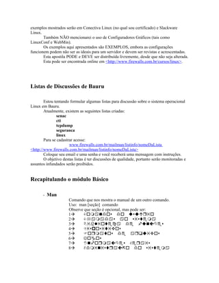 exemplos mostrados serão em Conectiva Linux (no qual sou certificado) e Slackware
Linux.
       Também NÃO mencionarei o uso de Configuradores Gráficos (tais como
LinuxConf e WebMin).
       Os exemplos aqui apresentados são EXEMPLOS, embora as configurações
funcionem podem não ser as ideais para um servidor e devem ser revistas e acrescentadas.
       Esta apostila PODE e DEVE ser distribuída livremente, desde que não seja alterada.
       Esta pode ser encontrada online em <http://www.firewalls.com.br/cursos/linux>.




Listas de Discussões de Bauru

        Estou tentando formular algumas listas para discussão sobre o sistema operacional
Linux em Bauru.
        Atualmente, existem as seguintes listas criadas:
                senac
                cti
                tcpdump
                seguranca
                linux
        Para se cadastrar acesse:
                       www.firewalls.com.br/mailman/listinfo/nomeDaLista
<http://www.firewalls.com.br/mailman/listinfo/nomeDaLista>
        Coloque seu email e uma senha e você receberá uma mensagem com instruções.
        O objetivo destas listas é ter discussões de qualidade, portanto serão monitoradas e
assuntos infundados serão proibidos.


Recapitulando o módulo Básico

       - Man
                      Comando que nos mostra o manual de um outro comando.
                      Uso: man [seção] comando
                      Observe que seção é opcional, mas pode ser:
                      1
                      2
                      3
                      4
                      5
                      6
                      7
                      8
 