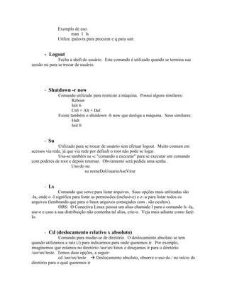 Exemplo de uso:
                      man 1 ls
              Utilize /palavra para procurar e q para sair.


       - Logout
               Fecha a shell do usuário. Este comando é utilizado quando se termina sua
sessão ou para se trocar de usuário.




       - Shutdown -r now
             Comando utilizado para reiniciar a máquina. Possui alguns similares:
                     Reboot
                     Init 6
                     Ctrl + Alt + Del
             Existe também o shutdown -h now que desliga a máquina. Seus similares:
                     Halt
                     Init 0


       - Su
               Utilizado para se trocar de usuário sem efetuar logout. Muito comum em
acessos via rede, já que via rede por default o root não pode se logar.
               Usa-se também su -c "comando a executar" para se executar um comando
com poderes de root e depois retornar. Obviamente será pedida uma senha.
                       Uso do su:
                               su nomeDoUsuarioAseVirar


       - Ls
                Comando que serve para listar arquivos. Suas opções mais utilizadas são
-la, onde o -l significa para listar as permissões (inclusive) e o -a para listar todos os
arquivos (lembrando que para o linux arquivos começados com . são ocultos).
                 OBS: O Conectiva Linux possui um alias chamado l para o comando ls -la,
use-o e caso a sua distribuição não contenha tal alias, crie-o. Veja mais adiante como fazê-
lo.


        - Cd (deslocamento relativo x absoluto)
                Comando para mudar-se de diretório. O deslocamento absoluto se tem
quando utilizamos a raiz (/) para indicarmos para onde queremos ir. Por exemplo,
imaginemos que estamos no diretório /usr/src/linux e desejamos ir para o diretório
/usr/src/teste. Temos duas opções, a seguir:
                cd /usr/src/teste  Deslocamento absoluto, observe o uso do / no início do
diretório para o qual queremos ir
 