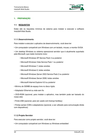 Treinamento Básico
InduSoft Web Studio
10 Indusoft, Ltd.
1. PREPARAÇÃO
1.1. REQUISITOS
Estes são os requisitos mínimos de sistema para instalar e executar o software
InduSoft Web Studio.
1.1.1.Desenvolvimento
Para instalar e executar o aplicativo de desenvolvimento, você deve ter:
• Um computador compatível com Windows com um teclado, mouse, e monitor SVGA
• Um desktop Windows ou sistema operacional servidor que é atualmente suportado
pela Microsoft, que neste momento inclui:
• Microsoft Windows XP Service Pack 3 ou posterior
• Microsoft Windows Vista Service Pack 1 ou posterior
• Microsoft Windows 7, todas versões
• Microsoft Windows 8, todas versões
• Microsoft Windows Server 2003 Service Pack 2 ou posterior
• Microsoft Windows Server 2008, todas versões
• Microsoft Internet Explorer 6.0 ou posterior
• Mínimo de 500MB de espaço livre no disco rígido
• Adaptador Ethernet ou rede sem fio
• DVD-ROM (opcional, para instalar o aplicativo, mas também pode ser baixado do
nosso site)
• Porta USB (opcional, para ser usado com licença hardkey)
• Portas seriais COM e adaptadores (opcional, a ser utilizado para comunicação direta
com dispositivos)
1.1.2.Projeto Servidor
Para executar como projeto servidor, você deve ter:
• Um computador compatível com Windows ou Windows embedded
 