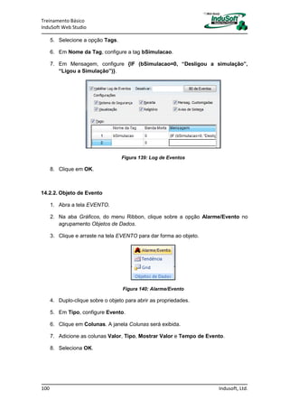 Treinamento Básico
InduSoft Web Studio
100 Indusoft, Ltd.
5. Selecione a opção Tags.
6. Em Nome da Tag, configure a tag bSimulacao.
7. Em Mensagem, configure {IF (bSimulacao=0, “Desligou a simulação”,
“Ligou a Simulação”)}.
Figura 139: Log de Eventos
8. Clique em OK.
14.2.2. Objeto de Evento
1. Abra a tela EVENTO.
2. Na aba Gráficos, do menu Ribbon, clique sobre a opção Alarme/Evento no
agrupamento Objetos de Dados.
3. Clique e arraste na tela EVENTO para dar forma ao objeto.
Figura 140: Alarme/Evento
4. Duplo-clique sobre o objeto para abrir as propriedades.
5. Em Tipo, configure Evento.
6. Clique em Colunas. A janela Colunas será exibida.
7. Adicione as colunas Valor, Tipo, Mostrar Valor e Tempo de Evento.
8. Seleciona OK.
 
