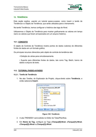 Treinamento Básico
InduSoft Web Studio
102 Indusoft, Ltd.
15. TENDÊNCIA
Esta seção explica, usando um tutorial passo-a-passo, como inserir a tarefa de
Tendência e o Objeto de Tendência, que serão utilizados para o treinamento.
Na tarefa Tendência, iremos configurar o histórico das tags de Nível.
Utilizaremos o Objeto de Tendência para mostrar graficamente os valores em tempo
real e os valores que foram armazenados em um arquivo histórico.
15.1. CONCEITO
O objeto de Controle de Tendência mostra pontos de dados (valores) de diferentes
fontes de dados em um formato gráfico.
Os principais recursos oferecidos pelo objeto de controle de tendência são:
• Exibição de várias pena simultaneamente.
• Suporte para diferentes fontes de dados, tais como Tag, Batch, banco de
dados e arquivo de texto.
15.2. TUTORIAL PASSO-A-PASSO
15.2.1. Tarefa de Tendência
1. Na aba Tarefas, do Explorador de Projeto, clique-direito sobre Tendência, e
então selecione Inserir.
Figura 143: Tendência
2. A aba TREND001 será exibida no Editor de Telas/Planilhas.
3. Em Nome da Tag, configure as Tags cTanque[0].Nivel, cTanque[1].rNivel,
cTanque[2].rNivel e cTanque[3].rNivel.
 