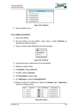 Treinamento Básico
InduSoft Web Studio
InduSoft, Ltd. 103
Figura 144: Tendência
4. Salve a Planilha como 1.
15.2.2. Objeto de Tendência
1. Abra a tela TREND.
2. Na aba Gráficos, do menu Ribbon, clique sobre a opção Tendência no
agrupamento Objetos de Dados.
3. Clique e arraste na tela TREND para dar forma ao objeto.
Figura 145: Tendência
4. Duplo-clique sobre o objeto para abrir as propriedades.
5. Selecione a opção Pontos.
6. Em Etiqueta, configure Nível T0.
7. Em Cor, configure Vermelho.
8. Em Fonte Dados, configure Tag.
9. Em Tag/Campo, configure cTanque[0].rNivel.
10. Repita as etapas 6-9, alterando os capmos de Etiqueta, Cor e Tag/Campo,
conforme a imagem abaixo.
Figura 146: Pontos
 