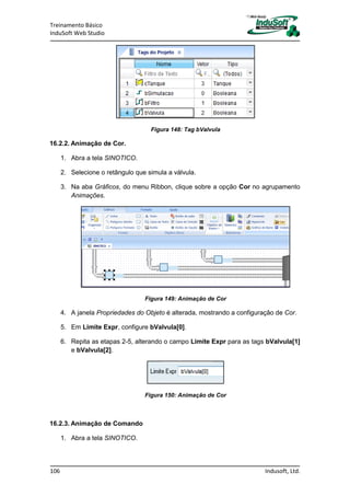 Treinamento Básico
InduSoft Web Studio
106 Indusoft, Ltd.
Figura 148: Tag bValvula
16.2.2. Animação de Cor.
1. Abra a tela SINOTICO.
2. Selecione o retângulo que simula a válvula.
3. Na aba Gráficos, do menu Ribbon, clique sobre a opção Cor no agrupamento
Animações.
Figura 149: Animação de Cor
4. A janela Propriedades do Objeto é alterada, mostrando a configuração de Cor.
5. Em Limite Expr, configure bValvula[0].
6. Repita as etapas 2-5, alterando o campo Limite Expr para as tags bValvula[1]
e bValvula[2].
Figura 150: Animação de Cor
16.2.3. Animação de Comando
1. Abra a tela SINOTICO.
 