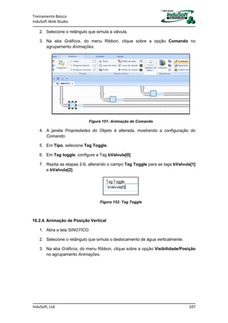 Treinamento Básico
InduSoft Web Studio
InduSoft, Ltd. 107
2. Selecione o retângulo que simula a válvula.
3. Na aba Gráficos, do menu Ribbon, clique sobre a opção Comando no
agrupamento Animações.
Figura 151: Animação de Comando
4. A janela Propriedades do Objeto é alterada, mostrando a configuração do
Comando.
5. Em Tipo, selecione Tag Toggle.
6. Em Tag toggle, configure a Tag bValvula[0].
7. Repita as etapas 2-6, alterando o campo Tag Toggle para as tags bValvula[1]
e bValvula[2].
Figura 152: Tag Toggle
16.2.4. Animação de Posição Vertical
1. Abra a tela SINOTICO.
2. Selecione o retângulo que simula o deslocamento de água verticalmente.
3. Na aba Gráficos, do menu Ribbon, clique sobre a opção Visibilidade/Posição
no agrupamento Animações.
 