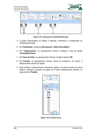 Treinamento Básico
InduSoft Web Studio
108 Indusoft, Ltd.
Figura 153: Animação de Visibilidade/Posição
4. A janela Propriedades do Objeto é alterada, mostrando a configuração de
Visibilidade/Posição.
5. Em Visibilidade, configure bSimulacao=1 AND bValvula[0]=1.
6. Em Tag/Expressão, no agrupamento Vertical, configure a tag da Vazão
cTanque[0].rVazao.
7. Em Faixa de Valor, no agrupamento Vertical, configure 0 para 100.
8. Em Posição, no agrupamento Vertical, temos de configurar, em pixels, o
deslocamento vertical do objeto.
9. Para verificar o deslocamento, selecione o objeto, e na aba Formato, do menu
Ribbon, verifique a posição do objeto em Y (para deslocamento vertical), no
agrupamento Posição.
Figura 154: Posição Inicial
 