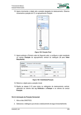 Treinamento Básico
InduSoft Web Studio
InduSoft, Ltd. 109
10. Agora movimente o objeto até a posição desejada do deslocamento. Observe
novamente a posição em Y, no agrupamento Posição.
Figura 155: Posição Final
11. Agora subtraia o Primeiro valor do Segundo valor, e configure o valor resultante
no campo Posição do agrupamento vertical do retângulo (0 para Valor
Resultante).
Figura 156: Visibilidade/Posição
12. Retorne o objeto para a posição inicial.
13. Repita as etapas 2-12 para todos os retângulos de deslocamento vertical,
alterando os vetores das tag bValvula e cTanque e os valores do campo
Posição.
16.2.5. Animação de Posição Horizontal
1. Abra a tela SINOTICO.
2. Selecione o retângulo que simula o deslocamento de água horizontalmente.
 