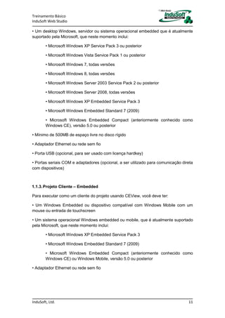 Treinamento Básico
InduSoft Web Studio
InduSoft, Ltd. 11
• Um desktop Windows, servidor ou sistema operacional embedded que é atualmente
suportado pela Microsoft, que neste momento inclui:
• Microsoft Windows XP Service Pack 3 ou posterior
• Microsoft Windows Vista Service Pack 1 ou posterior
• Microsoft Windows 7, todas versões
• Microsoft Windows 8, todas versões
• Microsoft Windows Server 2003 Service Pack 2 ou posterior
• Microsoft Windows Server 2008, todas versões
• Microsoft Windows XP Embedded Service Pack 3
• Microsoft Windows Embedded Standard 7 (2009)
• Microsoft Windows Embedded Compact (anteriormente conhecido como
Windows CE), versão 5.0 ou posterior
• Mínimo de 500MB de espaço livre no disco rígido
• Adaptador Ethernet ou rede sem fio
• Porta USB (opcional, para ser usado com licença hardkey)
• Portas seriais COM e adaptadores (opcional, a ser utilizado para comunicação direta
com dispositivos)
1.1.3.Projeto Cliente – Embedded
Para executar como um cliente do projeto usando CEView, você deve ter:
• Um Windows Embedded ou dispositivo compatível com Windows Mobile com um
mouse ou entrada de touchscreen
• Um sistema operacional Windows embedded ou mobile, que é atualmente suportado
pela Microsoft, que neste momento inclui:
• Microsoft Windows XP Embedded Service Pack 3
• Microsoft Windows Embedded Standard 7 (2009)
• Microsoft Windows Embedded Compact (anteriormente conhecido como
Windows CE) ou Windows Mobile, versão 5.0 ou posterior
• Adaptador Ethernet ou rede sem fio
 