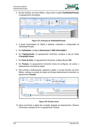 Treinamento Básico
InduSoft Web Studio
110 Indusoft, Ltd.
3. Na aba Gráficos, do menu Ribbon, clique sobre a opção Visibilidade/Posição
no agrupamento Animações.
Figura 157: Animação de Visibilidade/Posição
4. A janela Propriedades do Objeto é alterada, mostrando a configuração de
Visibilidade/Posição.
5. Em Visibilidade, configure bSimulacao=1 AND bValvula[0]=1.
6. Em Tag/Expressão, no agrupamento Horizontal, configure a tag da Vazão
cTanque[0].rVazao.
7. Em Faixa de Valor, no agrupamento Horizontal, configure 0 para 100.
8. Em Posição, no agrupamento Horizontal, temos de configurar, em pixels, o
deslocamento horizontal do objeto.
9. Para verificar o deslocamento, selecione o objeto, e na aba Formato, do menu
Ribbon, verifique a posição do objeto em X (para deslocamento horizontal), no
agrupamento Posição.
Figura 158: Posição Inicial
10. Agora movimente o objeto até a posição desejada do deslocamento. Observe
novamente a posição em X, no agrupamento Posição.
 
