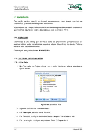 Treinamento Básico
InduSoft Web Studio
112 Indusoft, Ltd.
17. MNEMÔNICO
Esta seção explica, usando um tutorial passo-a-passo, como inserir uma tela de
Mnemônico, que será utilizada para o treinamento.
Nos símbolos de Tanque, iremos colocar um comando para abrir uma tela Mnemônico,
que mostrará alguns dos valores do processo, para controle do Nível.
17.1. CONCEITO
Mnemônico é uma string que descreve como as propriedades personalizadas de
qualquer objeto serão completadas quando a tela de Mnemônico for aberta. Pode-se
declarar mais de um Mnemônico.
Deve seguir a seguinte sintaxe: #Label:Valor.
17.2. TUTORIAL PASSO-A-PASSO
17.2.1. Criar Tela
1. No Explorador de Projeto, clique com o botão direito em telas e selecione a
opção Inserir.
Figura 161: Inserindo Tela
2. A janela Atributos de Tela será aberta.
3. Em Descrição, escreva TELA ESTADO.
4. Em Tamanho, configure as dimensões de Largura: 250 e Altura: 300.
5. Em Localização, configure as posições Topo: 0 Esquerda: 0.
 