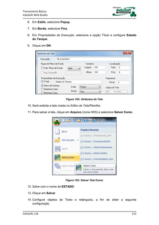 Treinamento Básico
InduSoft Web Studio
InduSoft, Ltd. 113
6. Em Estilo, selecione Popup.
7. Em Borda, selecione Fina.
8. Em Propriedades de Execução, selecione a opção Título e configure Estado
do Tanque.
9. Clique em OK.
Figura 162: Atributos de Tela
10. Será exibida a tela criada no Editor de Tela/Planilha.
11. Para salvar a tela, clique em Arquivo (ícone IWS) e selecione Salvar Como.
Figura 163: Salvar Tela Como
12. Salve com o nome de ESTADO.
13. Clique em Salvar.
14. Configure objetos de Texto e retângulos, a fim de obter a seguinte
configuração.
 