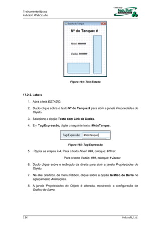 Treinamento Básico
InduSoft Web Studio
114 Indusoft, Ltd.
Figura 164: Tela Estado
17.2.2. Labels
1. Abra a tela ESTADO.
2. Duplo clique sobre o texto Nº do Tanque:# para abrir a janela Propriedades do
Objeto.
3. Selecione a opção Texto com Link de Dados.
4. Em Tag/Expressão, digite o seguinte texto: #NdoTanque:.
Figura 165: Tag/Expressão
5. Repita as etapas 2-4. Para o texto Nível: ###, coloque: #Nivel:
Para o texto Vazão: ###, coloque: #Vazao:
6. Duplo clique sobre o retângulo da direita para abrir a janela Propriedades do
Objeto.
7. Na aba Gráficos, do menu Ribbon, clique sobre a opção Gráfico de Barra no
agrupamento Animações.
8. A janela Propriedades do Objeto é alterada, mostrando a configuração de
Gráfico de Barra.
 