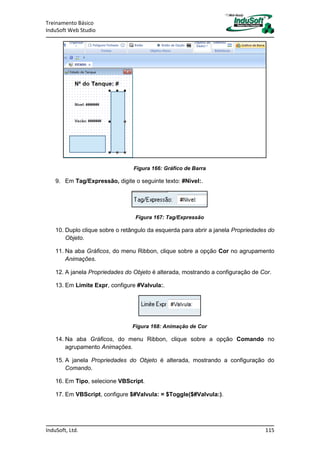Treinamento Básico
InduSoft Web Studio
InduSoft, Ltd. 115
Figura 166: Gráfico de Barra
9. Em Tag/Expressão, digite o seguinte texto: #Nivel:.
Figura 167: Tag/Expressão
10. Duplo clique sobre o retângulo da esquerda para abrir a janela Propriedades do
Objeto.
11. Na aba Gráficos, do menu Ribbon, clique sobre a opção Cor no agrupamento
Animações.
12. A janela Propriedades do Objeto é alterada, mostrando a configuração de Cor.
13. Em Limite Expr, configure #Valvula:.
Figura 168: Animação de Cor
14. Na aba Gráficos, do menu Ribbon, clique sobre a opção Comando no
agrupamento Animações.
15. A janela Propriedades do Objeto é alterada, mostrando a configuração do
Comando.
16. Em Tipo, selecione VBScript.
17. Em VBScript, configure $#Valvula: = $Toggle($#Valvula:).
 