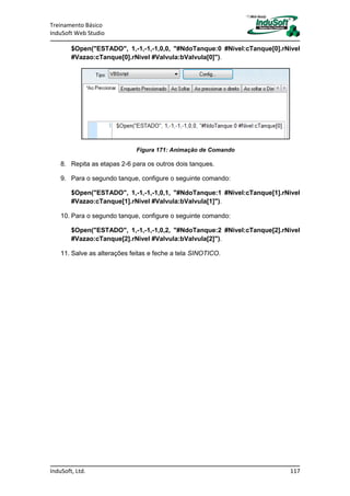 Treinamento Básico
InduSoft Web Studio
InduSoft, Ltd. 117
$Open("ESTADO", 1,-1,-1,-1,0,0, "#NdoTanque:0 #Nivel:cTanque[0].rNivel
#Vazao:cTanque[0].rNivel #Valvula:bValvula[0]").
Figura 171: Animação de Comando
8. Repita as etapas 2-6 para os outros dois tanques.
9. Para o segundo tanque, configure o seguinte comando:
$Open("ESTADO", 1,-1,-1,-1,0,1, "#NdoTanque:1 #Nivel:cTanque[1].rNivel
#Vazao:cTanque[1].rNivel #Valvula:bValvula[1]").
10. Para o segundo tanque, configure o seguinte comando:
$Open("ESTADO", 1,-1,-1,-1,0,2, "#NdoTanque:2 #Nivel:cTanque[2].rNivel
#Vazao:cTanque[2].rNivel #Valvula:bValvula[2]").
11. Salve as alterações feitas e feche a tela SINOTICO.
 