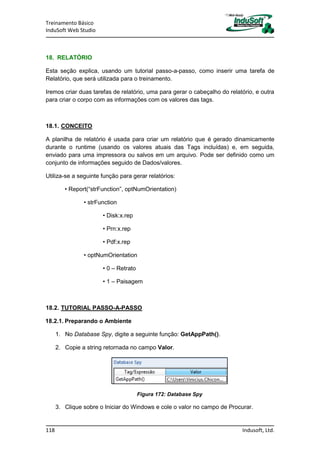 Treinamento Básico
InduSoft Web Studio
118 Indusoft, Ltd.
18. RELATÓRIO
Esta seção explica, usando um tutorial passo-a-passo, como inserir uma tarefa de
Relatório, que será utilizada para o treinamento.
Iremos criar duas tarefas de relatório, uma para gerar o cabeçalho do relatório, e outra
para criar o corpo com as informações com os valores das tags.
18.1. CONCEITO
A planilha de relatório é usada para criar um relatório que é gerado dinamicamente
durante o runtime (usando os valores atuais das Tags incluídas) e, em seguida,
enviado para uma impressora ou salvos em um arquivo. Pode ser definido como um
conjunto de informações seguido de Dados/valores.
Utiliza-se a seguinte função para gerar relatórios:
• Report(“strFunction”, optNumOrientation)
• strFunction
• Disk:x.rep
• Prn:x.rep
• Pdf:x.rep
• optNumOrientation
• 0 – Retrato
• 1 – Paisagem
18.2. TUTORIAL PASSO-A-PASSO
18.2.1. Preparando o Ambiente
1. No Database Spy, digite a seguinte função: GetAppPath().
2. Copie a string retornada no campo Valor.
Figura 172: Database Spy
3. Clique sobre o Iniciar do Windows e cole o valor no campo de Procurar.
 