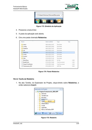 Treinamento Básico
InduSoft Web Studio
InduSoft, Ltd. 119
Figura 173: Diretório da Aplicação
4. Pressione a tecla Enter.
5. A pasta da aplicação será aberta.
6. Crie uma pasta chamada Relatorios.
Figura 174: Pasta Relatorios
18.2.2. Tarefa de Relatório
1. Na aba Tarefas, do Explorador de Projeto, clique-direito sobre Relatórios, e
então selecione Inserir.
Figura 175: Relatório
 