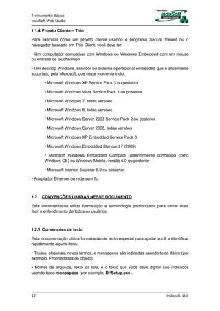 Treinamento Básico
InduSoft Web Studio
12 Indusoft, Ltd.
1.1.4.Projeto Cliente – Thin
Para executar como um projeto cliente usando o programa Secure Viewer ou o
navegador baseado em Thin Client, você deve ter:
• Um computador compatível com Windows ou Windows Embedded com um mouse
ou entrada de touchscreen
• Um desktop Windows, servidor ou sistema operacional embedded que é atualmente
suportado pela Microsoft, que neste momento inclui:
• Microsoft Windows XP Service Pack 3 ou posterior
• Microsoft Windows Vista Service Pack 1 ou posterior
• Microsoft Windows 7, todas versões
• Microsoft Windows 8, todas versões
• Microsoft Windows Server 2003 Service Pack 2 ou posterior
• Microsoft Windows Server 2008, todas versões
• Microsoft Windows XP Embedded Service Pack 3
• Microsoft Windows Embedded Standard 7 (2009)
• Microsoft Windows Embedded Compact (anteriormente conhecido como
Windows CE) ou Windows Mobile, versão 5.0 ou posterior
• Microsoft Internet Explorer 6.0 ou posterior
• Adaptador Ethernet ou rede sem fio
1.2. CONVENÇÕES USADAS NESSE DOCUMENTO
Esta documentação utiliza formatação e terminologia padronizada para tornar mais
fácil o entendimento de todos os usuários.
1.2.1.Convenções de texto
Esta documentação utiliza formatação de texto especial para ajudar você a identificar
rapidamente alguns itens:
• Títulos, etiquetas, novos termos, e mensagens são indicadas usando texto itálico (por
exemplo, Propriedades do objeto).
• Nomes de arquivos, texto da tela, e o texto que você deve digitar são indicados
usando texto monospace (por exemplo, D:Setup.exe).
 