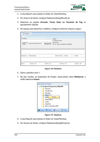 Treinamento Básico
InduSoft Web Studio
120 Indusoft, Ltd.
2. A aba Report1 será exibida no Editor de Telas/Planilhas.
3. Em Arquivo de Saída, configure Relatorios{Day}{Minute}.txt.
4. Selecione as opções Unicode, Travar Valor no Tamanho da Tag no
agrupamento Opções.
5. No espaço para desenhar o relatório, configure conforme a figura a seguir:
Figura 176: Relatório
6. Salve a planilha como 1.
7. Na aba Tarefas, do Explorador de Projeto, clique-direito sobre Relatórios, e
então selecione Inserir.
Figura 177: Relatório
8. A aba Report2 será exibida no Editor de Telas/Planilhas.
9. Em Arquivo de Saída, configure Relatorios{Day}{Minute}.txt.
 