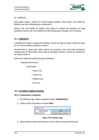 Treinamento Básico
InduSoft Web Studio
124 Indusoft, Ltd.
19. RECEITA
Esta seção explica, usando um tutorial passo-a-passo, como inserir uma tarefa de
Receita, que será utilizada para o treinamento.
Iremos criar uma tarefa de receita, para salvar os valores de processo em tags
auxiliares. Iremos criar uma interface na tela Receita para interagir com os valores.
19.1. CONCEITO
A planilha de receita é usada para carregar valores de tags ou salvar valores de tags
em um arquivo externo durante o runtime.
Normalmente é usada para salvar valores de processo, mas você pode armazenar
qualquer tipo de informação (como logs de operação, senhas, e assim por diante) em
um arquivo externo.
Utiliza-se a seguinte função para gerar relatórios:
• Recipe(“strFunction”)
• strFunction
• Save:x.rcp
• Load:x.rcp
• Delete:x.rcp
• Init:x.rcp
19.2. TUTORIAL PASSO-A-PASSO
19.2.1. Preparando o Ambiente
1. No Database Spy, digite a seguinte função: GetAppPath().
2. Copie a string retornada no campo Valor.
Figura 183: Database Spy
3. Clique sobre o Iniciar do Windows e cole o valor no campo de Procurar.
 
