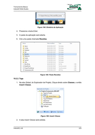 Treinamento Básico
InduSoft Web Studio
InduSoft, Ltd. 125
Figura 184: Diretório da Aplicação
4. Pressione a tecla Enter.
5. A pasta da aplicação será aberta.
6. Crie uma pasta chamada Receitas.
Figura 185: Pasta Receitas
19.2.2. Tags
1. Na aba Global, do Explorador de Projeto, Clique-direito sobre Classes, e então
Inserir Classe.
Figura 186: Inserir Classe
2. A aba Inserir Classe será exibida.
 