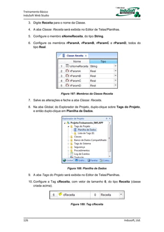 Treinamento Básico
InduSoft Web Studio
126 Indusoft, Ltd.
3. Digite Receita para o nome da Classe.
4. A aba Classe: Receita será exibida no Editor de Telas/Planilhas.
5. Configure o membro sNomeReceita, do tipo String.
6. Configure os membros rParamA, rParamB, rParamC e rParamD, todos do
tipo Real.
Figura 187: Membros da Classe Receita
7. Salve as alterações e feche a aba Classe: Receita.
8. Na aba Global, do Explorador de Projeto, duplo-clique sobre Tags do Projeto,
e então duplo-clique em Planilha de Dados.
Figura 188: Planilha de Dados
9. A aba Tags do Projeto será exibida no Editor de Telas/Planilhas.
10. Configure a Tag cReceita, com vetor de tamanho 0, do tipo Receita (classe
criada acima).
Figura 189: Tag cReceita
 