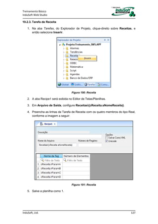 Treinamento Básico
InduSoft Web Studio
InduSoft, Ltd. 127
19.2.3. Tarefa de Receita
1. Na aba Tarefas, do Explorador de Projeto, clique-direito sobre Receitas, e
então selecione Inserir.
Figura 190: Receita
2. A aba Recipe1 será exibida no Editor de Telas/Planilhas.
3. Em Arquivo de Saída, configure Receitas{cReceita.sNomeReceita}.
4. Preencha as linhas da Tarefa de Receita com os quatro membros do tipo Real,
conforme a imagem a seguir:
Figura 191: Receita
5. Salve a planilha como 1.
 