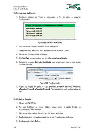 Treinamento Básico
InduSoft Web Studio
128 Indusoft, Ltd.
19.2.4. Interface da Receita
1. Configure objetos de Texto e retângulos, a fim de obter a seguinte
configuração.
Figura 192: Interface da Receita
2. São utilizados 5 objetos de texto e dois retângulos.
3. Duplo-clique no texto para abrir a janela Propriedades do Objeto.
4. Clique em Texto com Link de Dados.
5. Em Tag/Expressão, configure a tag cReceita.sNomeReceita.
6. Selecione a opção Entrada Habilitada para entrar com valores nos textos
durante Runtime.
Figura 193: Tag/Expressão
7. Repita as etapas 3-6 para as Tags cReceita.rParamA, cReceita.rParamB,
cReceita.rParamC, cReceita.rParamD. Para cada texto será configurado uma
tag.
19.2.5. Salvar Receita
1. Abra a tela RECEITA.
2. Na aba Gráficos, do menu Ribbon, clique sobre a opção Botão no
agrupamento Objetos Ativos.
3. Clique e arraste na tela Receita para dar forma ao botão.
4. Duplo clique sobre o botão para abrir a janela Propriedades do Objeto.
5. Em Legenda, digite Salvar.
 