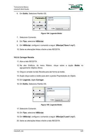 Treinamento Básico
InduSoft Web Studio
InduSoft, Ltd. 129
6. Em Estilo, Selecione Padrão OS.
Figura 194: Legenda Botão
7. Selecione Comando.
8. Em Tipo, selecione VBScript.
9. Em VBScript, configure o comando a seguir: $Recipe("Save:1.rcp").
10. Salve as alterações feitas e feche a tela RECEITA.
19.2.6. Carregar Receita
11. Abra a tela RECEITA.
12. Na aba Gráficos, do menu Ribbon, clique sobre a opção Botão no
agrupamento Objetos Ativos.
13. Clique e arraste na tela Receita para dar forma ao botão.
14. Duplo clique sobre o botão para abrir a janela Propriedades do Objeto.
15. Em Legenda, digite Carregar.
16. Em Estilo, Selecione Padrão OS.
Figura 195: Legenda Botão
17. Selecione Comando.
18. Em Tipo, selecione VBScript.
19. Em VBScript, configure o comando a seguir: $Recipe("Load:1.rcp").
20. Salve as alterações feitas e feche a tela RECEITA.
 