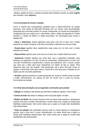 Treinamento Básico
InduSoft Web Studio
InduSoft, Ltd. 13
• Botões, opções de menu, e teclas de teclado são indicados usando um estilo negrito
(por exemplo, menu Arquivo).
1.2.2.Convenção de mouse e seleção
Como a maioria dos computadores utilizados para o desenvolvimento do projeto
executam uma versão do Microsoft Windows com um mouse, esta documentação
pressupõe que você está usando um mouse. Geralmente, um mouse de computador é
configurado para ser usado com a mão-direita, então o botão da esquerda é o botão
primário e o botão da direita é o botão secundário. As convenções para mouse e
seleção são:
• Clicar e Selecionar, ambos significam para clicar uma vez no item com o botão
esquerdo do mouse. No geral, você clica nos botões e seleciona os menus e listas.
• Duplo-clique significa clicar rapidamente duas vezes em um item com o botão
esquerdo do mouse.
• Clique-direito significa clicar uma vez em um item com o botão direito do mouse.
• Selecionar também significa que você deve usar o dispositivo apontador para
destacar ou especificar um item na tela do computador. Selecionando um item com
uma tela TouchScreen é geralmente o mesmo que selecionar com o mouse, exceto
que você usa o dedo para tocar (selecionar) um objeto da tela ou seção. Para
selecionar itens com seu teclado, você geralmente usa a tecla Tab para mover as
opções, a tecla Enter para abrir menus, a tecla Alt e uma letra para a seleção de um
objeto que tem uma letra sublinhada.
• Arrastar significa pressionar o botão apropriado do mouse e movê-lo antes de soltar
o botão. Normalmente, um esboço do item irá mover com o cursor do mouse.
Convenções de Janelas.
1.2.3.Esta documentação usa as seguintes convenções para janelas:
• diálogo (ou diálogos) são janelas que permitem configurar opções e inserir texto.
• Caixas de texto são áreas no diálogo onde você pode digitar um texto.
• Botões de Radio são círculos brancos onde um ponto preto aparece e desaparece
quando você clica no botão. Normalmente, o ponto indica que a opção ou função está
habilitada (selecionada). Sem ponto indica que a opção ou função está desabilitada
(não selecionada).
• Caixa de seleção são quadrados brancos onde um check aparece ou desaparece
quando você o clica com o cursor. Normalmente, um check indica que a opção ou
função está habilitada (selecionada). Sem check indica que a opção ou função está
desabilitada (não selecionada).
 