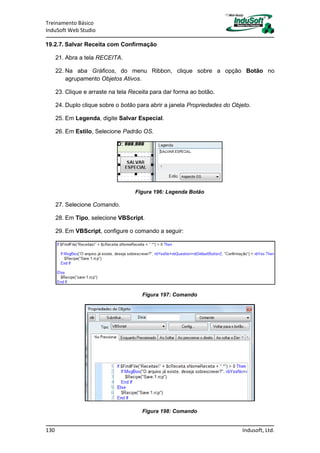 Treinamento Básico
InduSoft Web Studio
130 Indusoft, Ltd.
19.2.7. Salvar Receita com Confirmação
21. Abra a tela RECEITA.
22. Na aba Gráficos, do menu Ribbon, clique sobre a opção Botão no
agrupamento Objetos Ativos.
23. Clique e arraste na tela Receita para dar forma ao botão.
24. Duplo clique sobre o botão para abrir a janela Propriedades do Objeto.
25. Em Legenda, digite Salvar Especial.
26. Em Estilo, Selecione Padrão OS.
Figura 196: Legenda Botão
27. Selecione Comando.
28. Em Tipo, selecione VBScript.
29. Em VBScript, configure o comando a seguir:
Figura 197: Comando
Figura 198: Comando
 
