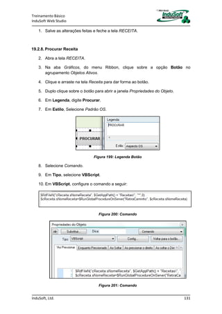 Treinamento Básico
InduSoft Web Studio
InduSoft, Ltd. 131
1. Salve as alterações feitas e feche a tela RECEITA.
19.2.8. Procurar Receita
2. Abra a tela RECEITA.
3. Na aba Gráficos, do menu Ribbon, clique sobre a opção Botão no
agrupamento Objetos Ativos.
4. Clique e arraste na tela Receita para dar forma ao botão.
5. Duplo clique sobre o botão para abrir a janela Propriedades do Objeto.
6. Em Legenda, digite Procurar.
7. Em Estilo, Selecione Padrão OS.
Figura 199: Legenda Botão
8. Selecione Comando.
9. Em Tipo, selecione VBScript.
10. Em VBScript, configure o comando a seguir:
Figura 200: Comando
Figura 201: Comando
 