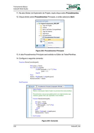 Treinamento Básico
InduSoft Web Studio
132 Indusoft, Ltd.
11. Na aba Global, do Explorador de Projeto, duplo-clique sobre Procedimentos.
12. Clique-direito sobre Procedimentos Principais, e então selecione Abrir.
Figura 202: Procedimentos Principais
13. A aba Procedimentos Principais será exibida no Editor de Telas/Planilhas.
14. Configure o seguinte comando:
Function RetiraCaminho(path)
Dim posn, i, fname
For i=0 To Len(path)
If ($NCopy(path, i, 1)="") Then
posn = i+1
End If
Next
fname = Right(path, Len(path)-posn)
RetiraCaminho = fname
End Function
Figura 203: Comando
 