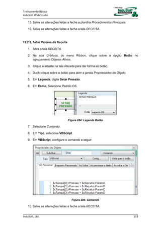 Treinamento Básico
InduSoft Web Studio
InduSoft, Ltd. 133
15. Salve as alterações feitas e feche a planilha Procedimentos Principais.
16. Salve as alterações feitas e feche a tela RECEITA.
19.2.9. Setar Valores da Receita
1. Abra a tela RECEITA.
2. Na aba Gráficos, do menu Ribbon, clique sobre a opção Botão no
agrupamento Objetos Ativos.
3. Clique e arraste na tela Receita para dar forma ao botão.
4. Duplo clique sobre o botão para abrir a janela Propriedades do Objeto.
5. Em Legenda, digite Setar Pressão.
6. Em Estilo, Selecione Padrão OS.
Figura 204: Legenda Botão
7. Selecione Comando.
8. Em Tipo, selecione VBScript.
9. Em VBScript, configure o comando a seguir:
Figura 205: Comando
10. Salve as alterações feitas e feche a tela RECEITA.
 
