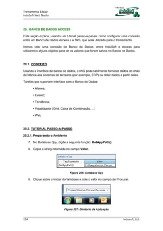 Treinamento Básico
InduSoft Web Studio
134 Indusoft, Ltd.
20. BANCO DE DADOS ACCESS
Esta seção explica, usando um tutorial passo-a-passo, como configurar uma conexão
entre um Banco de Dados Access e o IWS, que será utilizada para o treinamento.
Iremos criar uma conexão de Banco de Dados, entre InduSoft e Access para
utilizarmos alguns objetos para ler os valores que foram salvos no Banco de Dados.
20.1. CONCEITO
Usando a interface de banco de dados, o IWS pode facilmente fornecer dados do chão
de fábrica aos sistemas de terceiros (por exemplo, ERP) ou obter dados a partir deles.
Tarefas que suportam interface com o Banco de Dados:
• Alarme;
• Evento;
• Tendência;
• Visualizador (Grid, Caixa de Combinação, ...)
• Web
20.2. TUTORIAL PASSO-A-PASSO
20.2.1. Preparando o Ambiente
7. No Database Spy, digite a seguinte função: GetAppPath().
8. Copie a string retornada no campo Valor.
Figura 206: Database Spy
9. Clique sobre o Iniciar do Windows e cole o valor no campo de Procurar.
Figura 207: Diretório da Aplicação
 