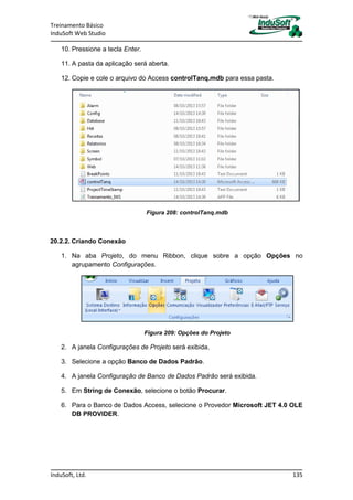Treinamento Básico
InduSoft Web Studio
InduSoft, Ltd. 135
10. Pressione a tecla Enter.
11. A pasta da aplicação será aberta.
12. Copie e cole o arquivo do Access controlTanq.mdb para essa pasta.
Figura 208: controlTanq.mdb
20.2.2. Criando Conexão
1. Na aba Projeto, do menu Ribbon, clique sobre a opção Opções no
agrupamento Configurações.
Figura 209: Opções do Projeto
2. A janela Configurações de Projeto será exibida.
3. Selecione a opção Banco de Dados Padrão.
4. A janela Configuração de Banco de Dados Padrão será exibida.
5. Em String de Conexão, selecione o botão Procurar.
6. Para o Banco de Dados Access, selecione o Provedor Microsoft JET 4.0 OLE
DB PROVIDER.
 