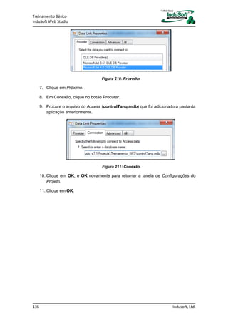 Treinamento Básico
InduSoft Web Studio
136 Indusoft, Ltd.
Figura 210: Provedor
7. Clique em Próximo.
8. Em Conexão, clique no botão Procurar.
9. Procure o arquivo do Access (controlTanq.mdb) que foi adicionado a pasta da
aplicação anteriormente.
Figura 211: Conexão
10. Clique em OK, e OK novamente para retornar a janela de Configurações do
Projeto.
11. Clique em OK.
 