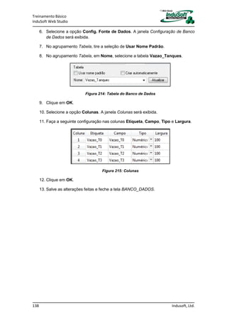 Treinamento Básico
InduSoft Web Studio
138 Indusoft, Ltd.
6. Selecione a opção Config. Fonte de Dados. A janela Configuração de Banco
de Dados será exibida.
7. No agrupamento Tabela, tire a seleção de Usar Nome Padrão.
8. No agrupamento Tabela, em Nome, selecione a tabela Vazao_Tanques.
Figura 214: Tabela do Banco de Dados
9. Clique em OK.
10. Selecione a opção Colunas. A janela Colunas será exibida.
11. Faça a seguinte configuração nas colunas Etiqueta, Campo, Tipo e Largura.
Figura 215: Colunas
12. Clique em OK.
13. Salve as alterações feitas e feche a tela BANCO_DADOS.
 