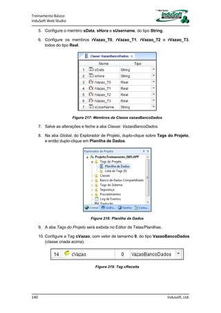 Treinamento Básico
InduSoft Web Studio
140 Indusoft, Ltd.
5. Configure o membro sData, sHora e sUsername, do tipo String.
6. Configure os membros rVazao_T0, rVazao_T1, rVazao_T2 e rVazao_T3,
todos do tipo Real.
Figura 217: Membros da Classe vazaoBancoDados
7. Salve as alterações e feche a aba Classe: VazaoBancoDados.
8. Na aba Global, do Explorador de Projeto, duplo-clique sobre Tags do Projeto,
e então duplo-clique em Planilha de Dados.
Figura 218: Planilha de Dados
9. A aba Tags do Projeto será exibida no Editor de Telas/Planilhas.
10. Configure a Tag cVazao, com vetor de tamanho 0, do tipo VazaoBancoDados
(classe criada acima).
Figura 219: Tag cReceita
 