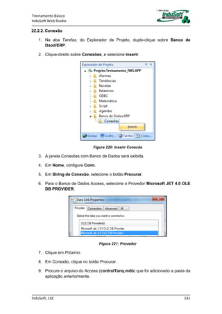 Treinamento Básico
InduSoft Web Studio
InduSoft, Ltd. 141
22.2.2. Conexão
1. Na aba Tarefas, do Explorador de Projeto, duplo-clique sobre Banco de
Daod/ERP.
2. Clique-direito sobre Conexões, e selecione Inserir.
Figura 220: Inserir Conexão
3. A janela Conexões com Banco de Dados será exibida.
4. Em Nome, configure Conn.
5. Em String de Conexão, selecione o botão Procurar.
6. Para o Banco de Dados Access, selecione o Provedor Microsoft JET 4.0 OLE
DB PROVIDER.
Figura 221: Provedor
7. Clique em Próximo.
8. Em Conexão, clique no botão Procurar.
9. Procure o arquivo do Access (controlTanq.mdb) que foi adicionado a pasta da
aplicação anteriormente.
 