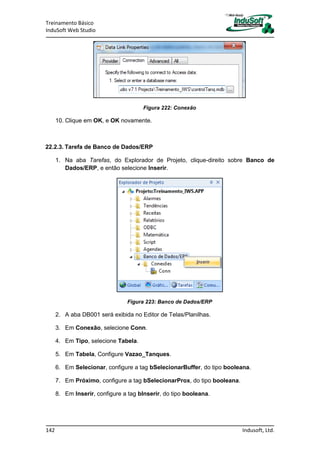 Treinamento Básico
InduSoft Web Studio
142 Indusoft, Ltd.
Figura 222: Conexão
10. Clique em OK, e OK novamente.
22.2.3. Tarefa de Banco de Dados/ERP
1. Na aba Tarefas, do Explorador de Projeto, clique-direito sobre Banco de
Dados/ERP, e então selecione Inserir.
Figura 223: Banco de Dados/ERP
2. A aba DB001 será exibida no Editor de Telas/Planilhas.
3. Em Conexão, selecione Conn.
4. Em Tipo, selecione Tabela.
5. Em Tabela, Configure Vazao_Tanques.
6. Em Selecionar, configure a tag bSelecionarBuffer, do tipo booleana.
7. Em Próximo, configure a tag bSelecionarProx, do tipo booleana.
8. Em Inserir, configure a tag bInserir, do tipo booleana.
 