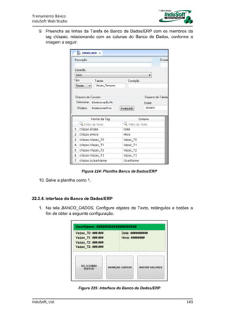 Treinamento Básico
InduSoft Web Studio
InduSoft, Ltd. 143
9. Preencha as linhas da Tarefa de Banco de Dados/ERP com os membros da
tag cVazao, relacionando com as colunas do Banco de Dados, conforme a
imagem a seguir:
Figura 224: Planilha Banco de Dados/ERP
10. Salve a planilha como 1.
22.2.4. Interface do Banco de Dados/ERP
1. Na tela BANCO_DADOS, Configure objetos de Texto, retângulos e botões a
fim de obter a seguinte configuração.
Figura 225: Interface do Banco de Dados/ERP
 
