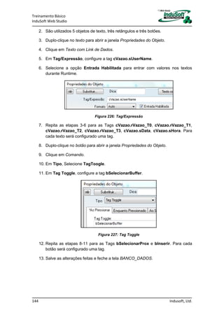 Treinamento Básico
InduSoft Web Studio
144 Indusoft, Ltd.
2. São utilizados 5 objetos de texto, três retângulos e três botões.
3. Duplo-clique no texto para abrir a janela Propriedades do Objeto.
4. Clique em Texto com Link de Dados.
5. Em Tag/Expressão, configure a tag cVazao.sUserName.
6. Selecione a opção Entrada Habilitada para entrar com valores nos textos
durante Runtime.
Figura 226: Tag/Expressão
7. Repita as etapas 3-6 para as Tags cVazao.rVazao_T0, cVazao.rVazao_T1,
cVazao.rVazao_T2, cVazao.rVazao_T3, cVazao.sData, cVazao.sHora. Para
cada texto será configurado uma tag.
8. Duplo-clique no botão para abrir a janela Propriedades do Objeto.
9. Clique em Comando.
10. Em Tipo, Selecione TagToogle.
11. Em Tag Toggle, configure a tag bSelecionarBuffer.
Figura 227: Tag Toggle
12. Repita as etapas 8-11 para as Tags bSelecionarProx e bInserir. Para cada
botão será configurado uma tag.
13. Salve as alterações feitas e feche a tela BANCO_DADOS.
 