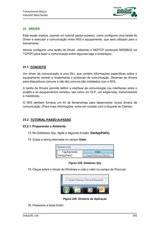 Treinamento Básico
InduSoft Web Studio
InduSoft, Ltd. 145
23. DRIVER
Esta seção explica, usando um tutorial passo-a-passo, como configurar uma tarefa de
Driver e executar a comunicação entre IWS e equipamento, que será utilizado para o
treinamento.
Iremos configurar uma tarefa de Driver, utilizando o MOTCP (protocolo MODBUS via
TCP/IP) para fazer a comunicação entre algumas tags e endereços.
23.1. CONCEITO
Um driver de comunicação é uma DLL que contém informações específicas sobre o
equipamento remoto e implementa o protocolo de comunicação. Dezenas de drivers
para dispositivos comuns e não tão comuns são instalados com o IWS.
A tarefa de Drivers permite definir a interface de comunicação (ou interfaces) entre o
projeto e os equipamentos remotos, tais como um CLP, um single-loop, transmissores
e medidores.
O IWS também fornece um kit de ferramentas para desenvolver novos drivers de
comunicação. (Para mais informações, entre em contato com o Suporte ao Cliente).
23.2. TUTORIAL PASSO-A-PASSO
23.2.1. Preparando o Ambiente
13. No Database Spy, digite a seguinte função: GetAppPath().
14. Copie a string retornada no campo Valor.
Figura 228: Database Spy
15. Clique sobre o Iniciar do Windows e cole o valor no campo de Procurar.
Figura 229: Diretório da Aplicação
16. Pressione a tecla Enter.
 
